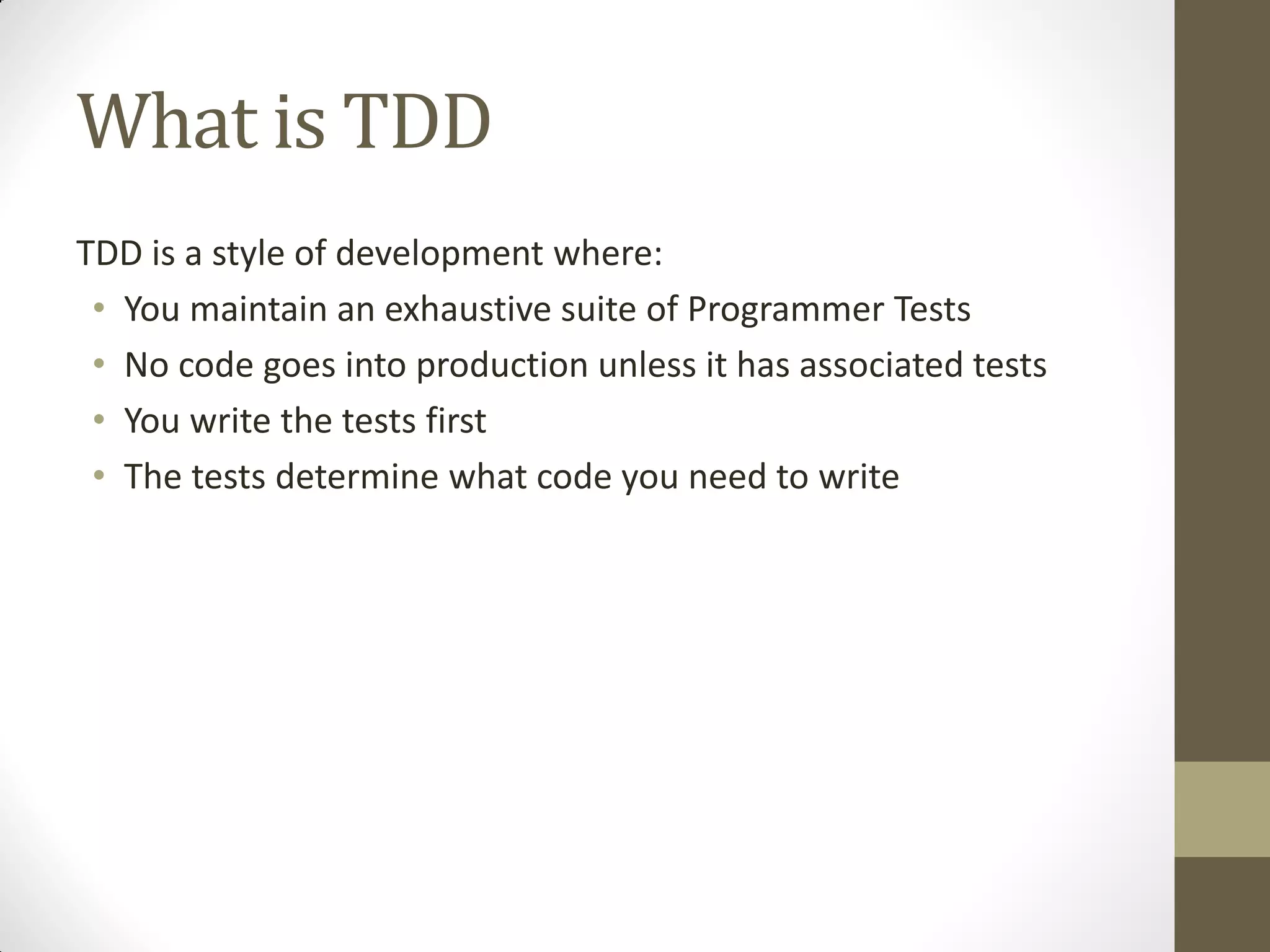 What is TDD
TDD is a style of development where:
• You maintain an exhaustive suite of Programmer Tests
• No code goes into production unless it has associated tests
• You write the tests first
• The tests determine what code you need to write

 