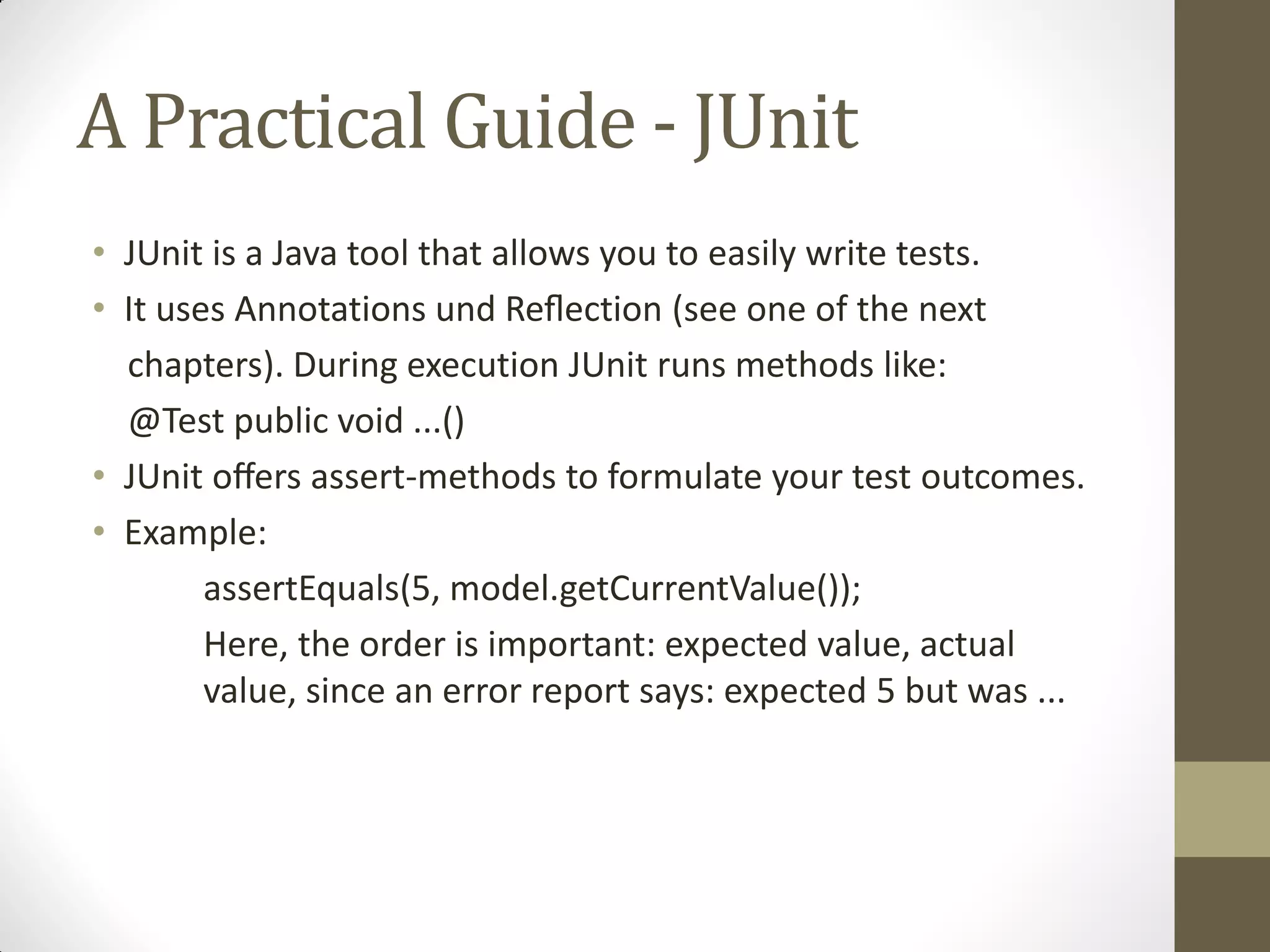 A Practical Guide - JUnit
• JUnit is a Java tool that allows you to easily write tests.
• It  uses  Annotations  und  Reﬂection  (see  one  of  the  next
chapters). During execution JUnit runs methods like:
@Test public void ...()
• JUnit oﬀers  assert-methods to formulate your test outcomes.
• Example:
assertEquals(5, model.getCurrentValue());
Here, the order is important: expected value, actual
value, since an error report says: expected 5 but was ...

 