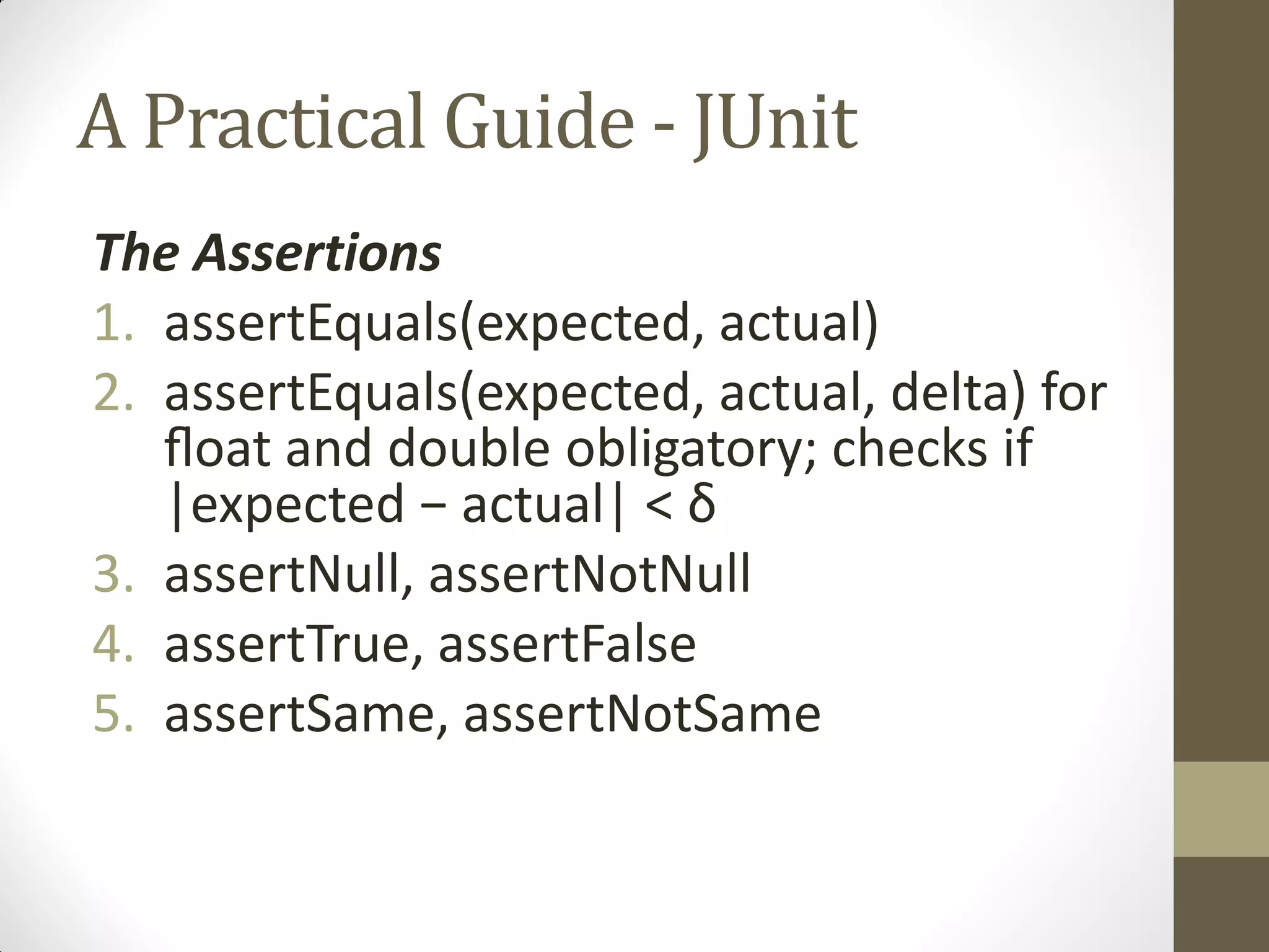 A Practical Guide - JUnit
The Assertions
1. assertEquals(expected, actual)
2. assertEquals(expected, actual, delta) for
ﬂoat  and double obligatory; checks if
|expected  −  actual|  <  δ
3. assertNull, assertNotNull
4. assertTrue, assertFalse
5. assertSame, assertNotSame

 