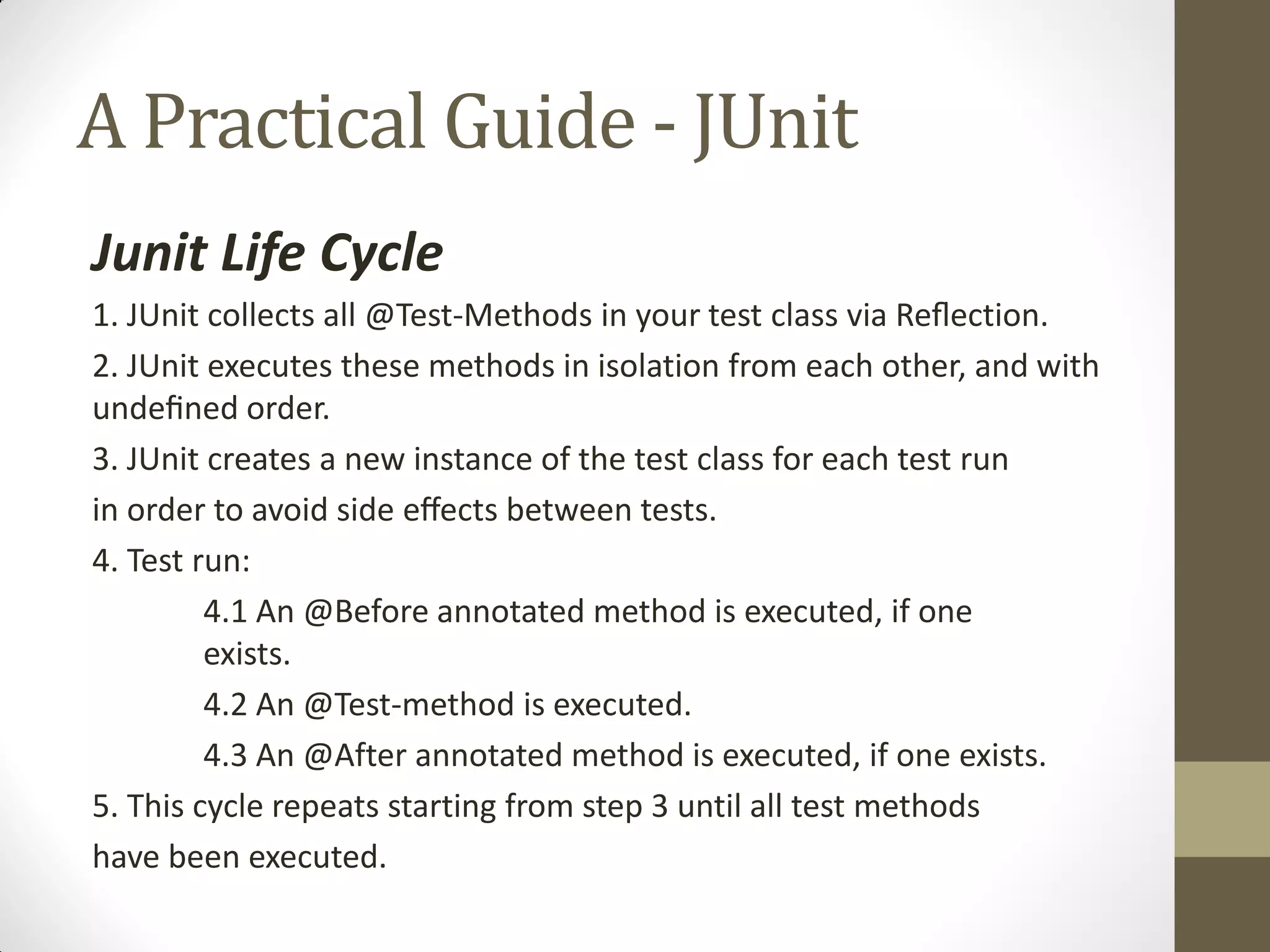 A Practical Guide - JUnit
Junit Life Cycle
1. JUnit collects all @Test-Methods in your test class via  Reﬂection.
2. JUnit executes these methods in isolation from each other, and with
undeﬁned  order.
3. JUnit creates a new instance of the test class for each test run
in  order  to  avoid  side  eﬀects  between  tests.
4. Test run:
4.1 An @Before annotated method is executed, if one
exists.
4.2 An @Test-method is executed.
4.3 An @After annotated method is executed, if one exists.
5. This cycle repeats starting from step 3 until all test methods
have been executed.

 