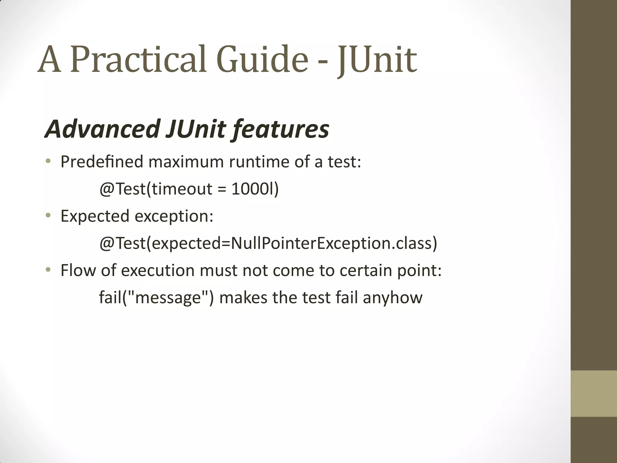 A Practical Guide - JUnit
Advanced JUnit features
• Predeﬁned  maximum runtime of a test:
@Test(timeout = 1000l)
• Expected exception:
@Test(expected=NullPointerException.class)
• Flow of execution must not come to certain point:
fail("message") makes the test fail anyhow

 