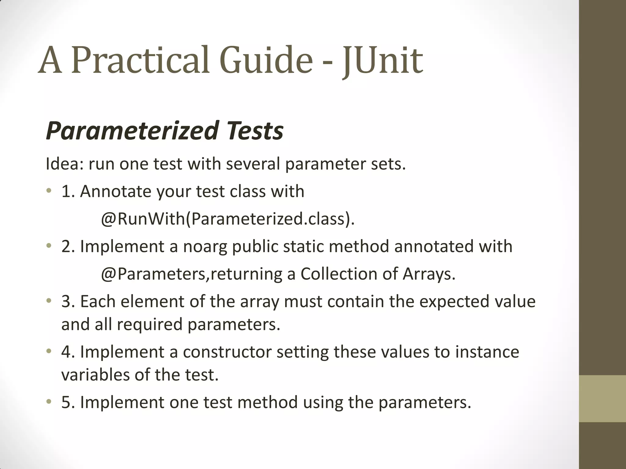 A Practical Guide - JUnit
Parameterized Tests
Idea: run one test with several parameter sets.
• 1. Annotate your test class with
@RunWith(Parameterized.class).
• 2. Implement a noarg public static method annotated with
@Parameters,returning a Collection of Arrays.
• 3. Each element of the array must contain the expected value
and all required parameters.
• 4. Implement a constructor setting these values to instance
variables of the test.
• 5. Implement one test method using the parameters.

 