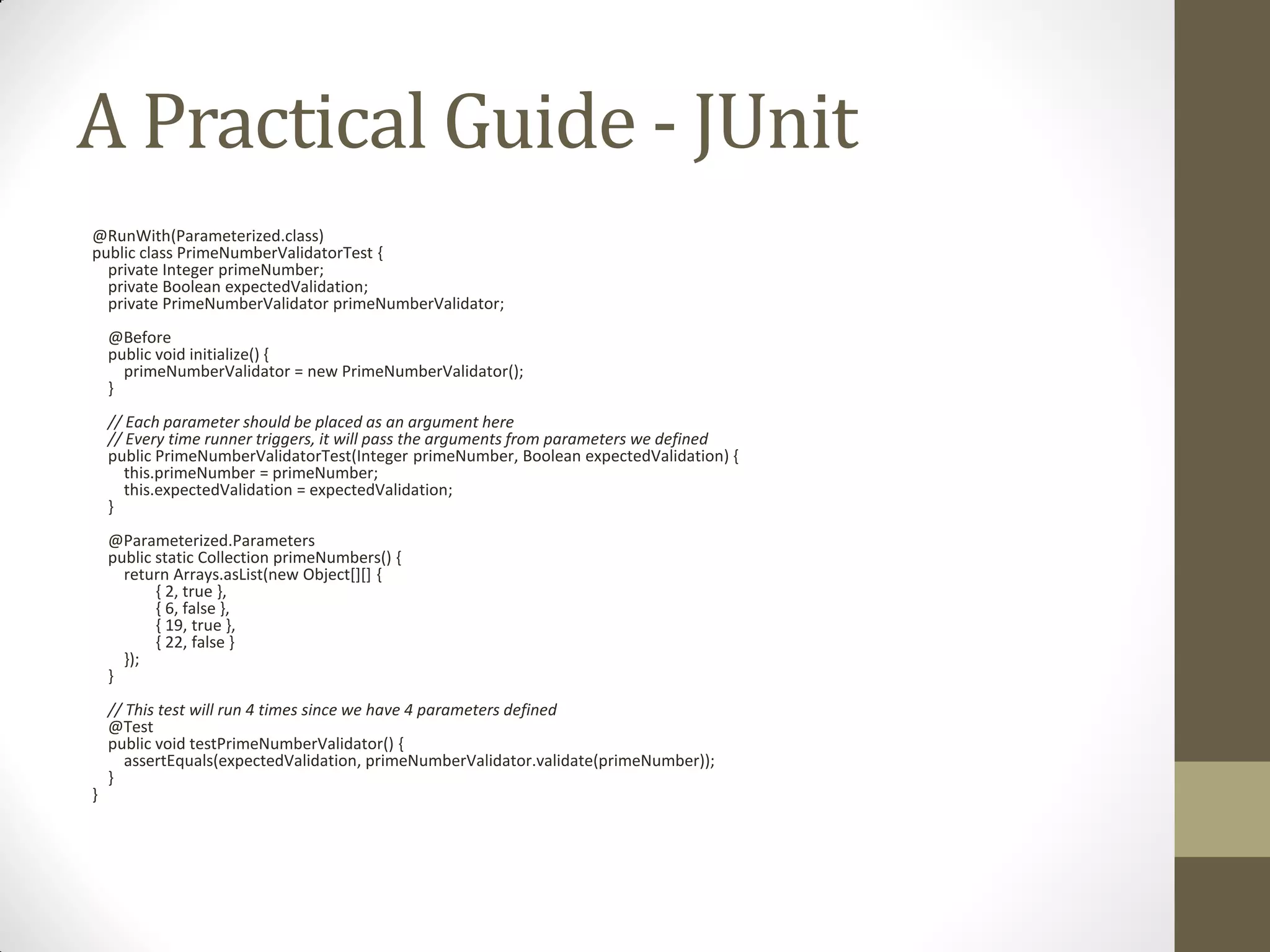 A Practical Guide - JUnit
@RunWith(Parameterized.class)
public class PrimeNumberValidatorTest {
private Integer primeNumber;
private Boolean expectedValidation;
private PrimeNumberValidator primeNumberValidator;
@Before
public void initialize() {
primeNumberValidator = new PrimeNumberValidator();
}

// Each parameter should be placed as an argument here
// Every time runner triggers, it will pass the arguments from parameters we defined
public PrimeNumberValidatorTest(Integer primeNumber, Boolean expectedValidation) {
this.primeNumber = primeNumber;
this.expectedValidation = expectedValidation;
}
@Parameterized.Parameters
public static Collection primeNumbers() {
return Arrays.asList(new Object[][] {
{ 2, true },
{ 6, false },
{ 19, true },
{ 22, false }
});
}

}

// This test will run 4 times since we have 4 parameters defined
@Test
public void testPrimeNumberValidator() {
assertEquals(expectedValidation, primeNumberValidator.validate(primeNumber));
}

 