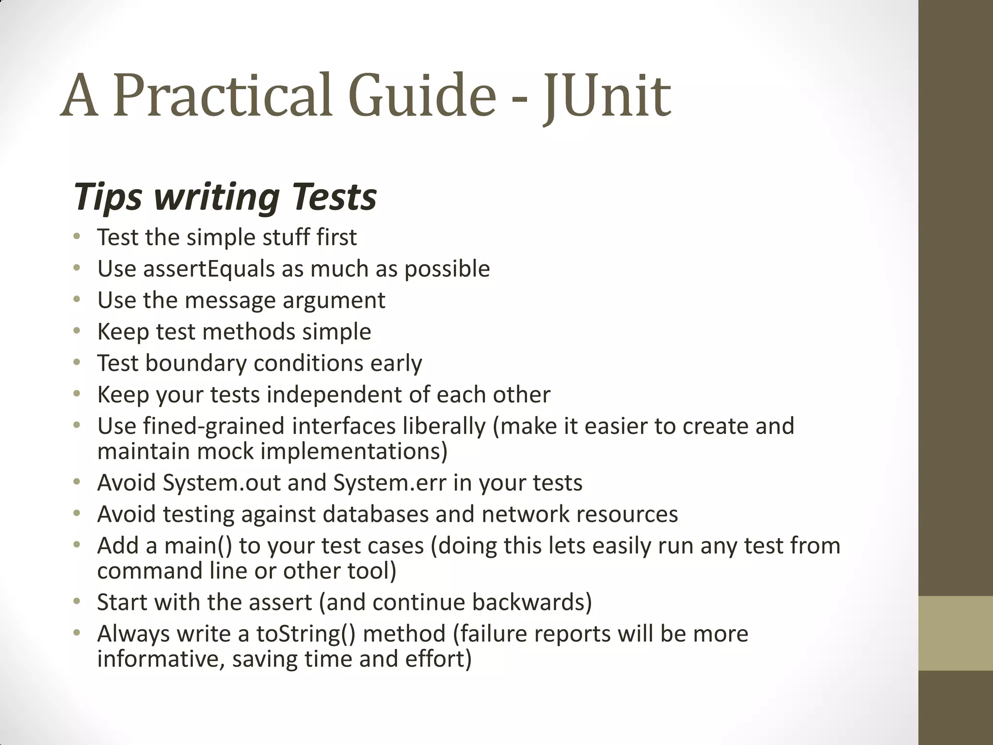 A Practical Guide - JUnit
Tips writing Tests
•
•
•
•
•
•
•

•
•
•
•
•

Test the simple stuff first
Use assertEquals as much as possible
Use the message argument
Keep test methods simple
Test boundary conditions early
Keep your tests independent of each other
Use fined-grained interfaces liberally (make it easier to create and
maintain mock implementations)
Avoid System.out and System.err in your tests
Avoid testing against databases and network resources
Add a main() to your test cases (doing this lets easily run any test from
command line or other tool)
Start with the assert (and continue backwards)
Always write a toString() method (failure reports will be more
informative, saving time and effort)

 