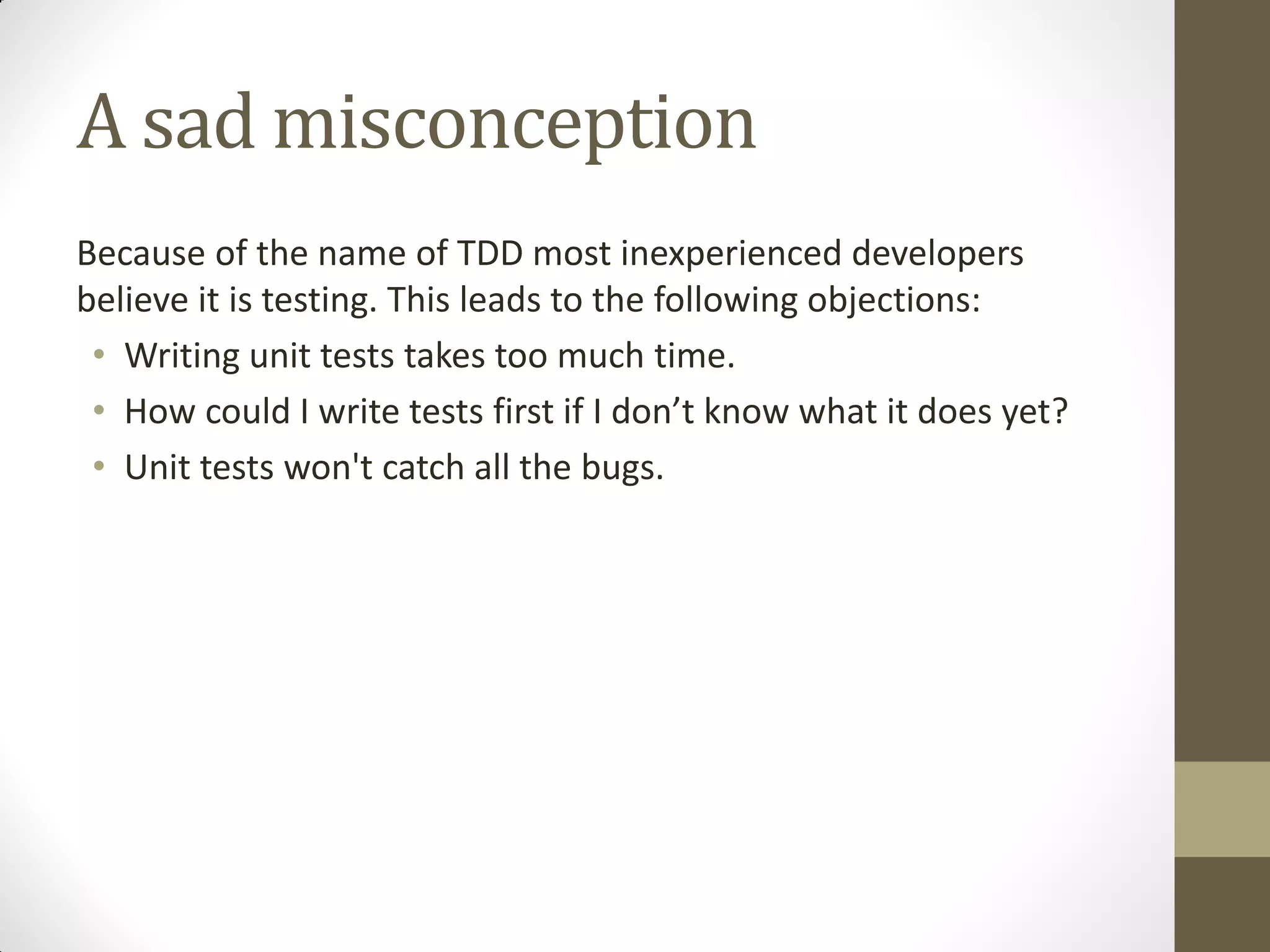 A sad misconception
Because of the name of TDD most inexperienced developers
believe it is testing. This leads to the following objections:
• Writing unit tests takes too much time.
• How  could  I  write  tests  first  if  I  don’t  know  what  it  does  yet?
• Unit tests won't catch all the bugs.

 