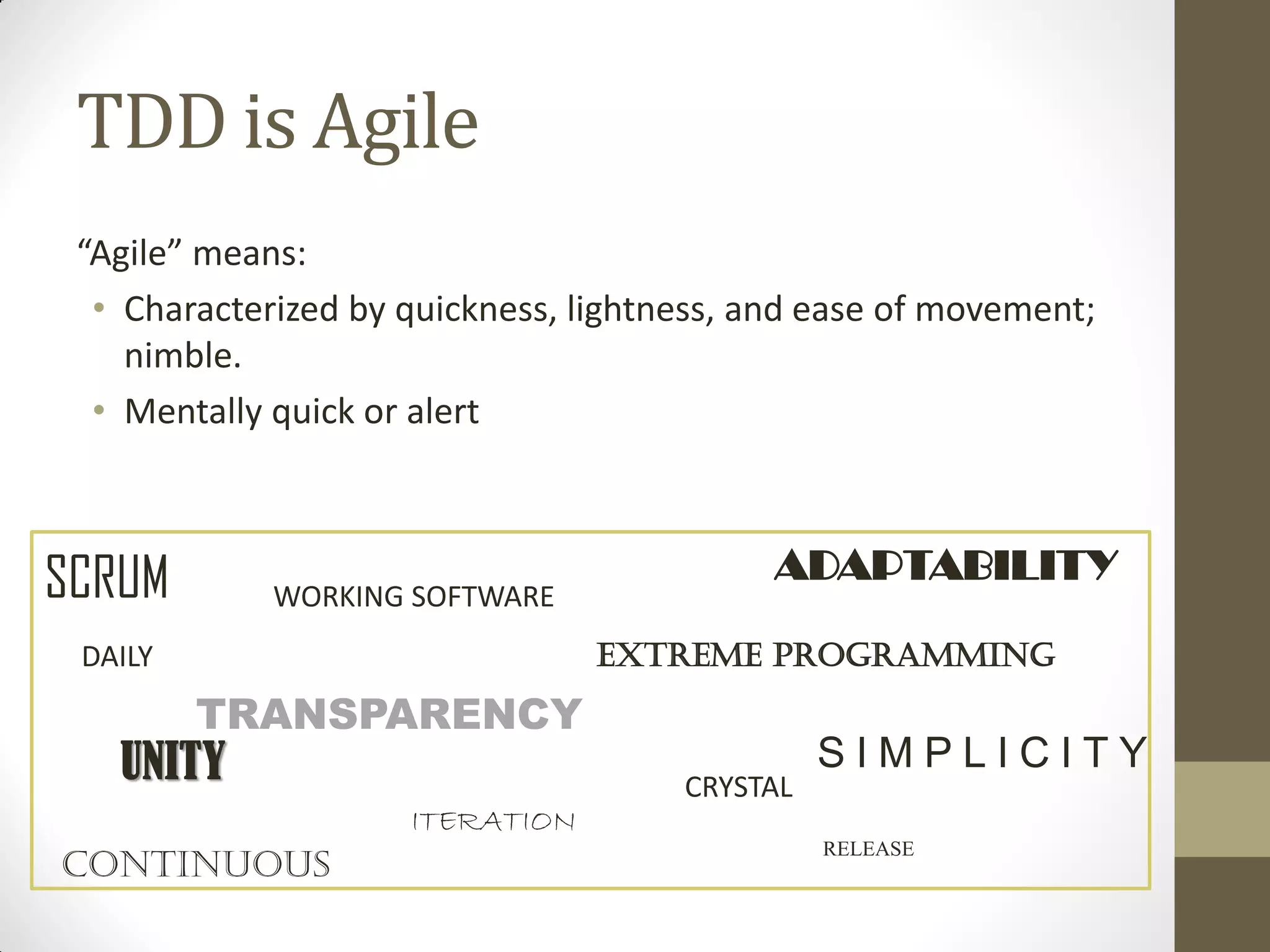 TDD is Agile
“Agile”  means:
• Characterized by quickness, lightness, and ease of movement;
nimble.
• Mentally quick or alert

SCRUM

WORKING SOFTWARE

ADAPTABILITY
extreme programming

DAILY

TRANSPARENCY

UNITY

ITERATION

continuous

CRYSTAL

SIMPLICITY
RELEASE

 
