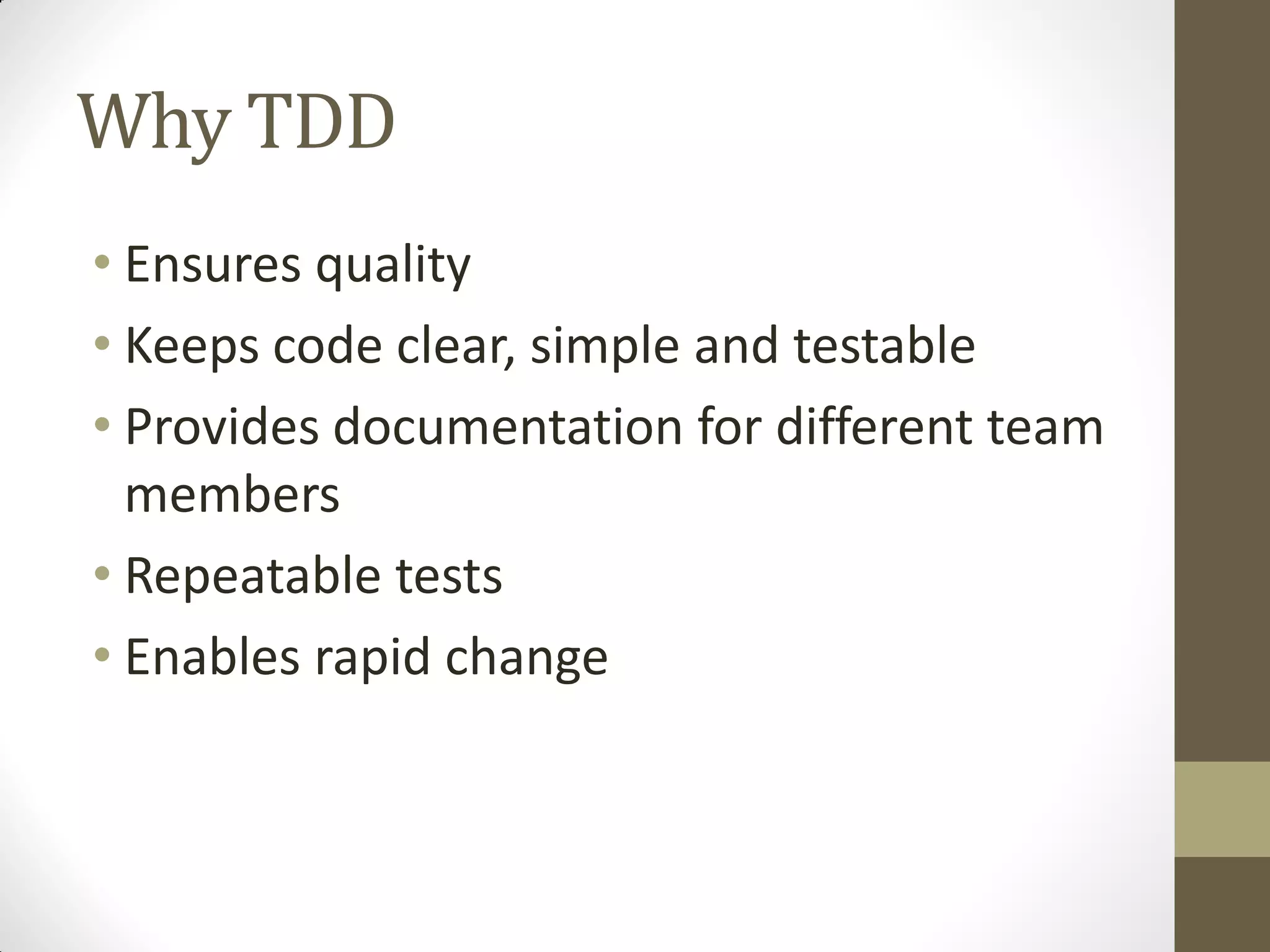 Why TDD
• Ensures quality
• Keeps code clear, simple and testable
• Provides documentation for different team
members
• Repeatable tests
• Enables rapid change

 
