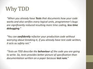 Why TDD
“When  you  already  have  Tests that documents how your code
works  and  also  verifies  every  logical  units,  programmer’s  bugs  
are significantly reduced resulting more time coding, less time
debugging.”
“You  can  confidently refactor your production code without
worrying about breaking it, if you already have test code written,
it  acts  as  safety  net.”
“Tests  on  TDD  describe  the  behaviour of the code you are going
to write. So, tests provides better picture of specification than
documentation written on a paper because test runs.”

 