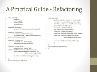 A Practical Guide - Refactoring
•
•
•
•
•
•
•
•
•
•
•
•
•
•
•
•
•
•
•
•
•
•
•
•

•
•
•
•

public void init() {
setLayout();
initMovieList();
initMovieField();
initAddButton();
}
private void setLayout() {
getContentPane().setLayout(new FlowLayout());
}
private void initMovieList() {
movieList = new JList(getMovies();
JScrollPane scroller = new JScrollpane(movieList);
getContentPane().add(scroller);
}
private void initMovieField() {
movieField = new JTextField(16);
getContentPane().add(movieField);
}
private void initAddButton() {
addButton = new JButton(“Add”);
addButton.addActionListener(new ActionListener() {
public void actionPerformed(ActionEvent e) {
myEditor.add(movie.getText());
movieList.setListData(myEditor.getMovies());
}

});
getContentPane().add(addButton);
}

•
•
•
•
•
•
•
•
•
•
•
•
•
•
•
•

Public void init() {
getContentPane().setLayout(new FlowLayout());
movieList = new JList(myEditor.getMoviews());
JScrollPane scroller = new JScrollPane(movieList);
getContentPane().add(scroller);
movieField = new JTextField(16);
getContentPane().add(movieField);
addButton = new JButton(“Add”);
addButton.addActionListener(new ActionListener() {
public void actionPerformed(ActionEvent e) {
myEditor.add(movie.getText());
movieList.setListData(myEditor.getMovies());
}
});
getContentPane().add(addButton);
}

 