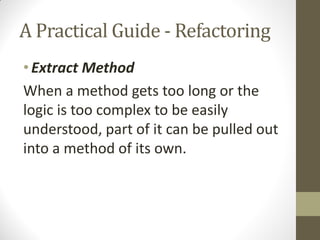 A Practical Guide - Refactoring
• Extract Method
When a method gets too long or the
logic is too complex to be easily
understood, part of it can be pulled out
into a method of its own.

 