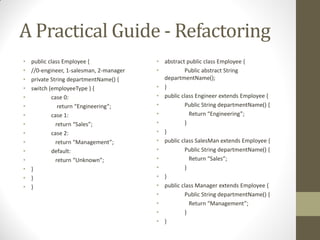 A Practical Guide - Refactoring
•
•
•
•
•
•
•
•
•
•
•
•
•
•
•

public class Employee {
//0-engineer, 1-salesman, 2-manager
private String departmentName() {
switch (employeeType ) {
case 0:
return  “Engineering”;
case 1:
return  “Sales”;
case 2:
return  “Management”;
default:
return  “Unknown”;
}
}
}

• abstract public class Employee {
•
Public abstract String
departmentName();
• }
• public class Engineer extends Employee {
•
Public String departmentName() {
•
Return  “Engineering”;
•
}
• }
• public class SalesMan extends Employee {
•
Public String departmentName() {
•
Return  “Sales”;
•
}
• }
• public class Manager extends Employee {
•
Public String departmentName() {
•
Return  “Management”;
•
}
• }

 