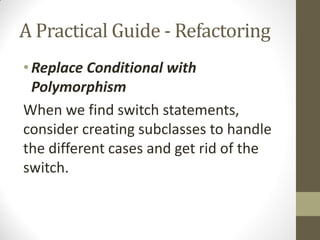 A Practical Guide - Refactoring
• Replace Conditional with
Polymorphism
When we find switch statements,
consider creating subclasses to handle
the different cases and get rid of the
switch.

 