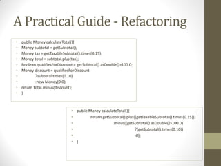 A Practical Guide - Refactoring
•
•
•
•
•
•
•
•
•
•

public Money calculateTotal(){
Money subtotal = getSubtotal();
Money tax = getTaxableSubtotal().times(0.15);
Money total = subtotal.plus(tax);
Boolean qualifiesForDiscount = getSubtotal().asDouble()>100.0;
Money discount = qualifiesForDiscount
?subtotal.times(0.10)
:new Money(0.0);
return total.minus(discount);
}

• public Money calculateTotal(){
•
return getSubtotal().plus((getTaxableSubtotal().times(0.15)))
•
.minus((getSubtotal().asDouble()>100.0)
•
?(getSubtotal().times(0.10))
•
:0);
• }

 