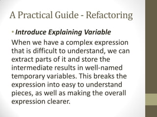 A Practical Guide - Refactoring
• Introduce Explaining Variable
When we have a complex expression
that is difficult to understand, we can
extract parts of it and store the
intermediate results in well-named
temporary variables. This breaks the
expression into easy to understand
pieces, as well as making the overall
expression clearer.

 
