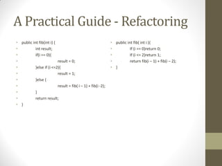 A Practical Guide - Refactoring
• public int fib(int i) {
•
int result;
•
if(i == 0){
•
result = 0;
•
}else if (i <=2){
•
result = 1;
•
}else {
•
result = fib( i – 1) + fib(i -2);
•
}
•
return result;
• }

• public int fib( int i ){
•
If (i == 0)return 0;
•
If (i <= 2)return 1;
•
return fib(i – 1) + fib(i – 2);
• }

 
