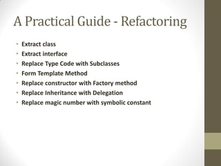 A Practical Guide - Refactoring
•
•
•
•
•
•
•

Extract class
Extract interface
Replace Type Code with Subclasses
Form Template Method
Replace constructor with Factory method
Replace Inheritance with Delegation
Replace magic number with symbolic constant

 
