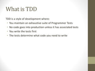 What is TDD
TDD is a style of development where:
• You maintain an exhaustive suite of Programmer Tests
• No code goes into production unless it has associated tests
• You write the tests first
• The tests determine what code you need to write

 