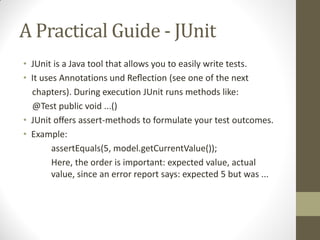 A Practical Guide - JUnit
• JUnit is a Java tool that allows you to easily write tests.
• It  uses  Annotations  und  Reﬂection  (see  one  of  the  next
chapters). During execution JUnit runs methods like:
@Test public void ...()
• JUnit oﬀers  assert-methods to formulate your test outcomes.
• Example:
assertEquals(5, model.getCurrentValue());
Here, the order is important: expected value, actual
value, since an error report says: expected 5 but was ...

 