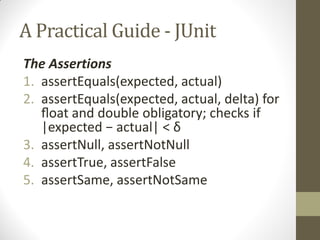 A Practical Guide - JUnit
The Assertions
1. assertEquals(expected, actual)
2. assertEquals(expected, actual, delta) for
ﬂoat  and double obligatory; checks if
|expected  −  actual|  <  δ
3. assertNull, assertNotNull
4. assertTrue, assertFalse
5. assertSame, assertNotSame

 