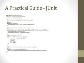 A Practical Guide - JUnit
@RunWith(Parameterized.class)
public class PrimeNumberValidatorTest {
private Integer primeNumber;
private Boolean expectedValidation;
private PrimeNumberValidator primeNumberValidator;
@Before
public void initialize() {
primeNumberValidator = new PrimeNumberValidator();
}

// Each parameter should be placed as an argument here
// Every time runner triggers, it will pass the arguments from parameters we defined
public PrimeNumberValidatorTest(Integer primeNumber, Boolean expectedValidation) {
this.primeNumber = primeNumber;
this.expectedValidation = expectedValidation;
}
@Parameterized.Parameters
public static Collection primeNumbers() {
return Arrays.asList(new Object[][] {
{ 2, true },
{ 6, false },
{ 19, true },
{ 22, false }
});
}

}

// This test will run 4 times since we have 4 parameters defined
@Test
public void testPrimeNumberValidator() {
assertEquals(expectedValidation, primeNumberValidator.validate(primeNumber));
}

 