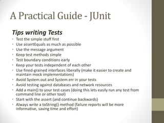 A Practical Guide - JUnit
Tips writing Tests
•
•
•
•
•
•
•

•
•
•
•
•

Test the simple stuff first
Use assertEquals as much as possible
Use the message argument
Keep test methods simple
Test boundary conditions early
Keep your tests independent of each other
Use fined-grained interfaces liberally (make it easier to create and
maintain mock implementations)
Avoid System.out and System.err in your tests
Avoid testing against databases and network resources
Add a main() to your test cases (doing this lets easily run any test from
command line or other tool)
Start with the assert (and continue backwards)
Always write a toString() method (failure reports will be more
informative, saving time and effort)

 