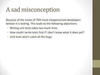 A sad misconception
Because of the name of TDD most inexperienced developers
believe it is testing. This leads to the following objections:
• Writing unit tests takes too much time.
• How  could  I  write  tests  first  if  I  don’t  know  what  it  does  yet?
• Unit tests won't catch all the bugs.

 