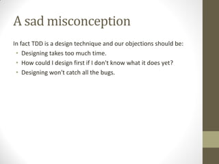 A sad misconception
In fact TDD is a design technique and our objections should be:
• Designing takes too much time.
• How could I design first if I don't know what it does yet?
• Designing won't catch all the bugs.

 