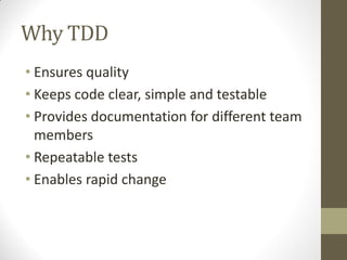 Why TDD
• Ensures quality
• Keeps code clear, simple and testable
• Provides documentation for different team
members
• Repeatable tests
• Enables rapid change

 
