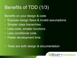 Benefits of TDD (1/3)
Benefits on your design & code
• Exposes design flaws & invalid assumptions
• Simpler class hierarchies
• Less code, smaller functions
• Less conditional code
• Faster development time

• Tests are both design & documentation

 