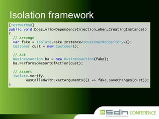 Isolation framework
[TestMethod]
public void Does_AllowDependencyInjection_When_CreatingInstance()
{
// Arrange
var fake = Isolate.Fake.Instance<ICustomerRepository>();
Customer cust = new Customer();
// Act
BusinessAction ba = new BusinessAction(fake);
ba.PerformSomeSortOfAction(cust);

// Assert
Isolate.Verify.
WasCalledWithExactArguments(() => fake.SaveChanges(cust));
}

 