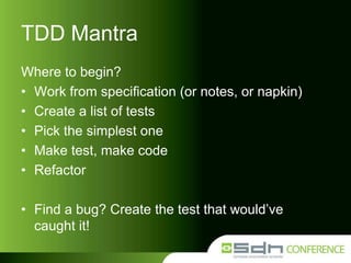 TDD Mantra
Where to begin?
• Work from specification (or notes, or napkin)
• Create a list of tests
• Pick the simplest one
• Make test, make code
• Refactor

• Find a bug? Create the test that would’ve
caught it!

 