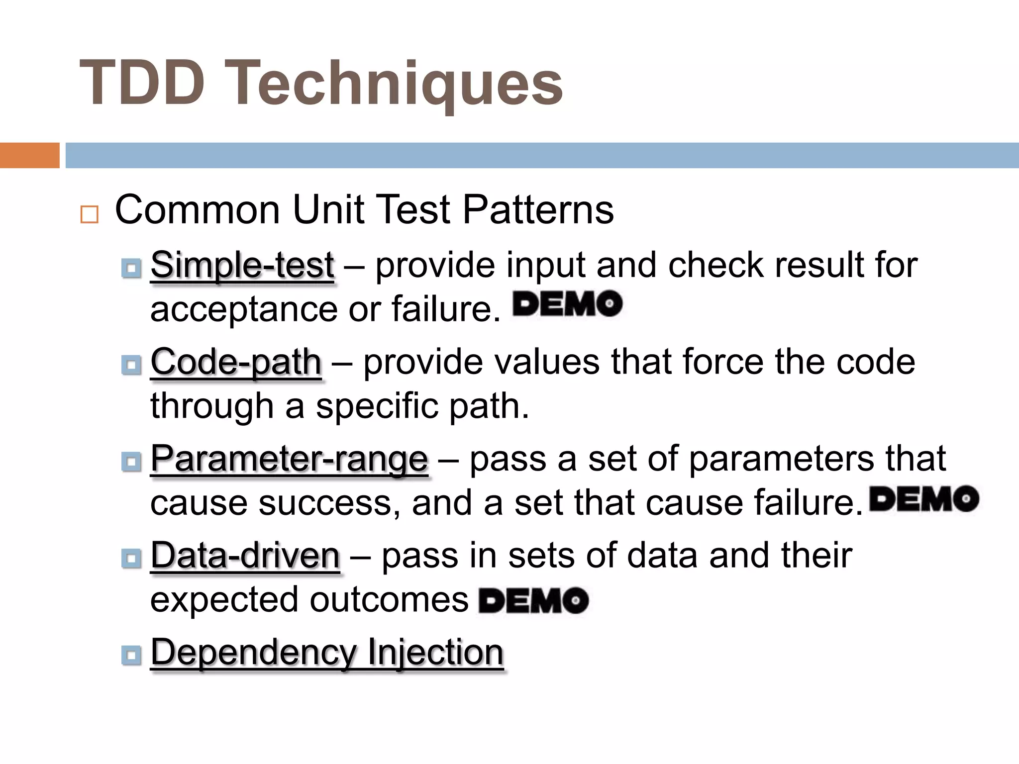 TDD Techniques


Common Unit Test Patterns
– provide input and check result for
acceptance or failure.
 Code-path – provide values that force the code
through a specific path.
 Parameter-range – pass a set of parameters that
cause success, and a set that cause failure.
 Data-driven – pass in sets of data and their
expected outcomes
 Dependency Injection
 Simple-test

 