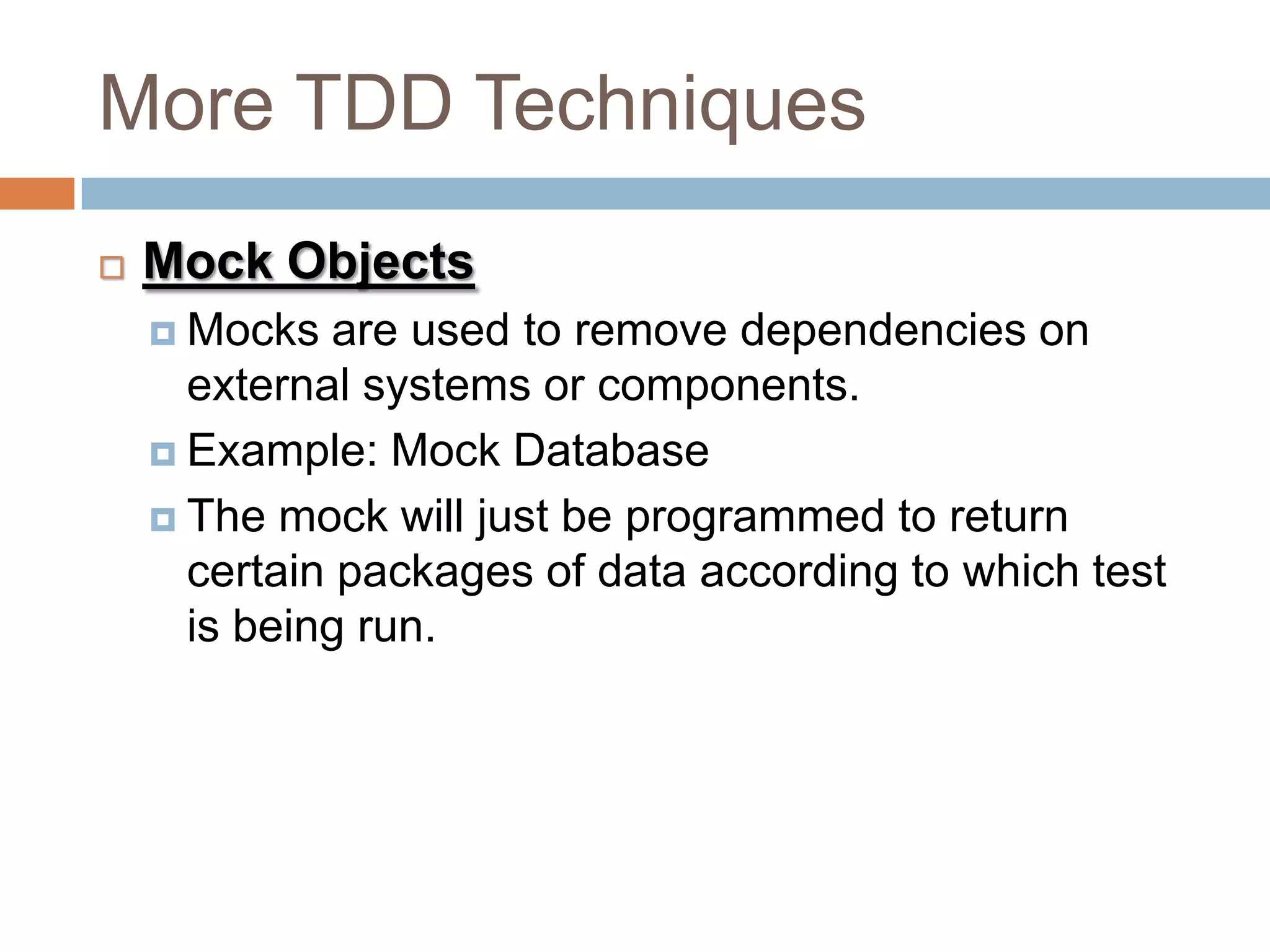 More TDD Techniques


Mock Objects
 Mocks

are used to remove dependencies on
external systems or components.
 Example: Mock Database
 The mock will just be programmed to return
certain packages of data according to which test
is being run.

 