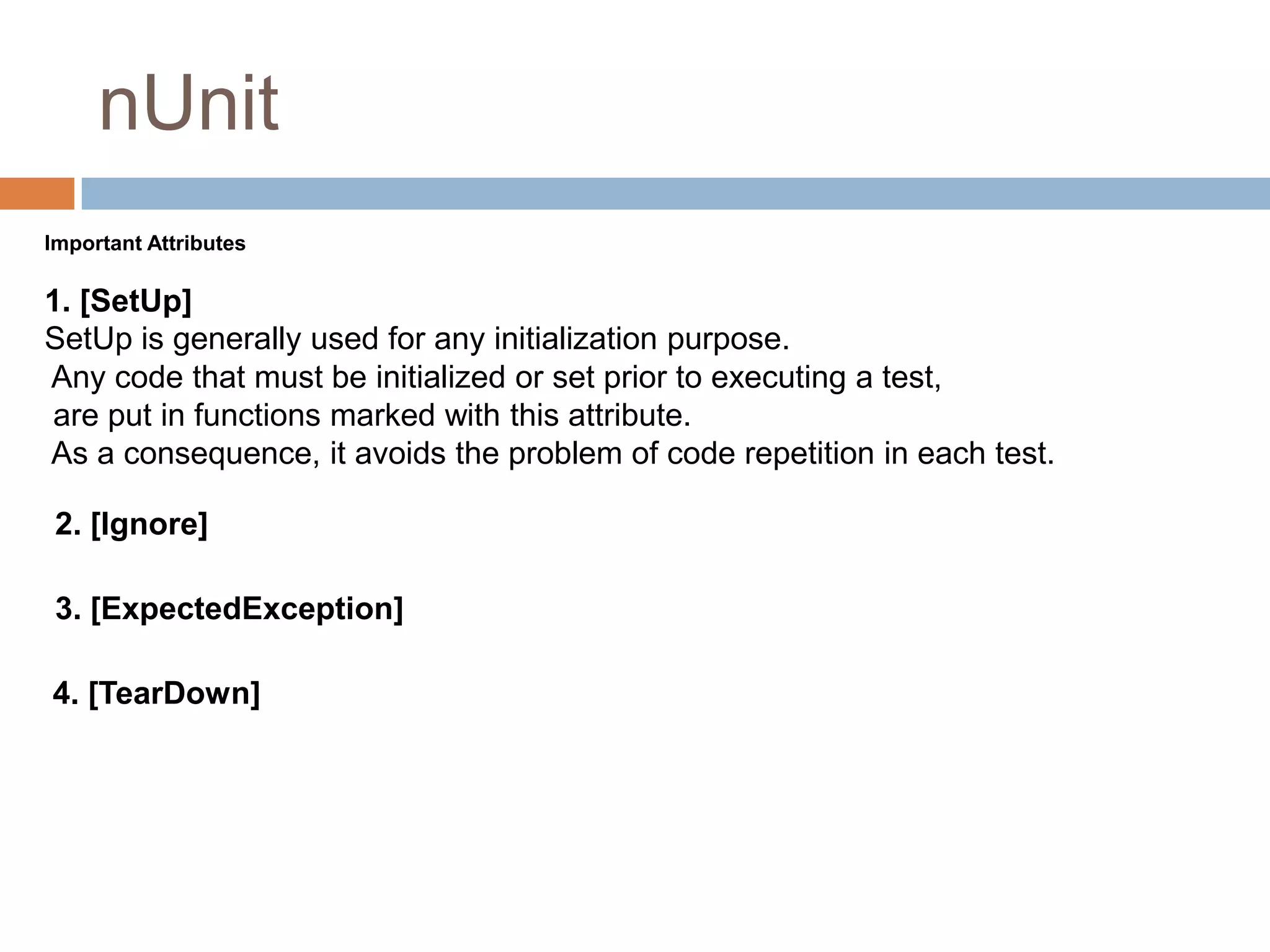 nUnit
Important Attributes

1. [SetUp]
SetUp is generally used for any initialization purpose.
Any code that must be initialized or set prior to executing a test,
are put in functions marked with this attribute.
As a consequence, it avoids the problem of code repetition in each test.
2. [Ignore]
3. [ExpectedException]
4. [TearDown]

 