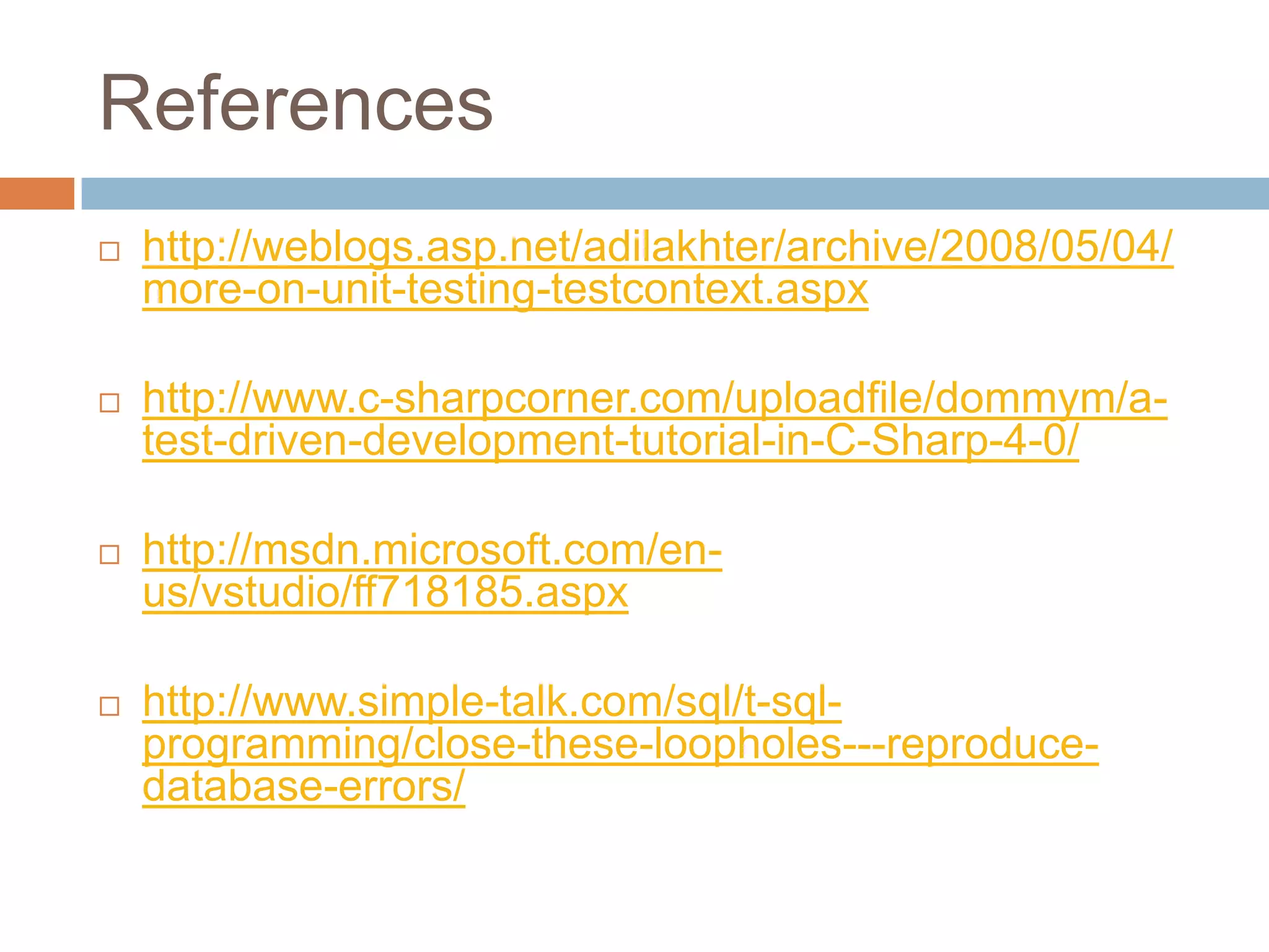 References


http://weblogs.asp.net/adilakhter/archive/2008/05/04/
more-on-unit-testing-testcontext.aspx



http://www.c-sharpcorner.com/uploadfile/dommym/atest-driven-development-tutorial-in-C-Sharp-4-0/



http://msdn.microsoft.com/enus/vstudio/ff718185.aspx



http://www.simple-talk.com/sql/t-sqlprogramming/close-these-loopholes---reproducedatabase-errors/

 