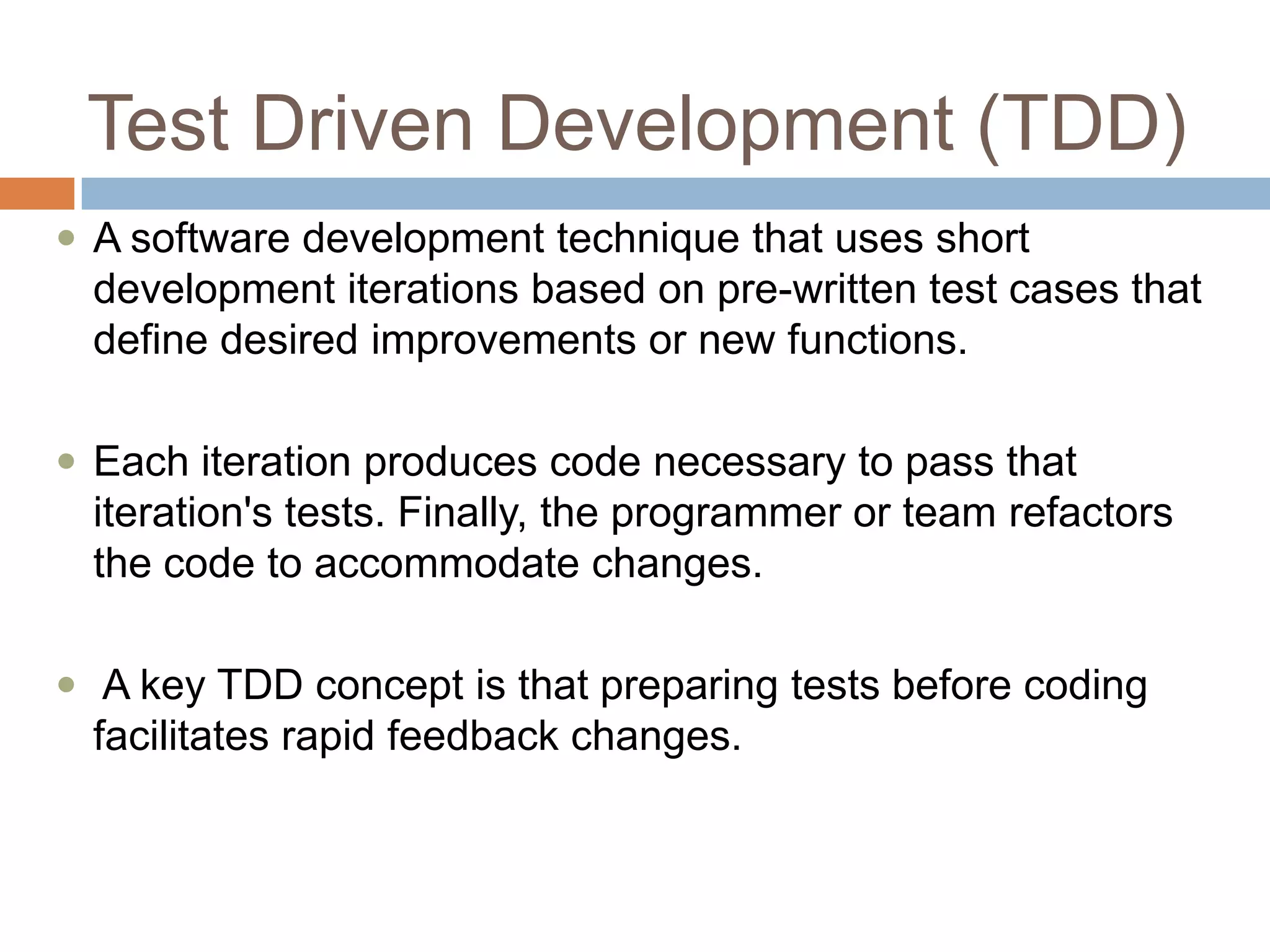 Test Driven Development (TDD)
 A software development technique that uses short

development iterations based on pre-written test cases that
define desired improvements or new functions.
 Each iteration produces code necessary to pass that

iteration's tests. Finally, the programmer or team refactors
the code to accommodate changes.
 A key TDD concept is that preparing tests before coding

facilitates rapid feedback changes.

 