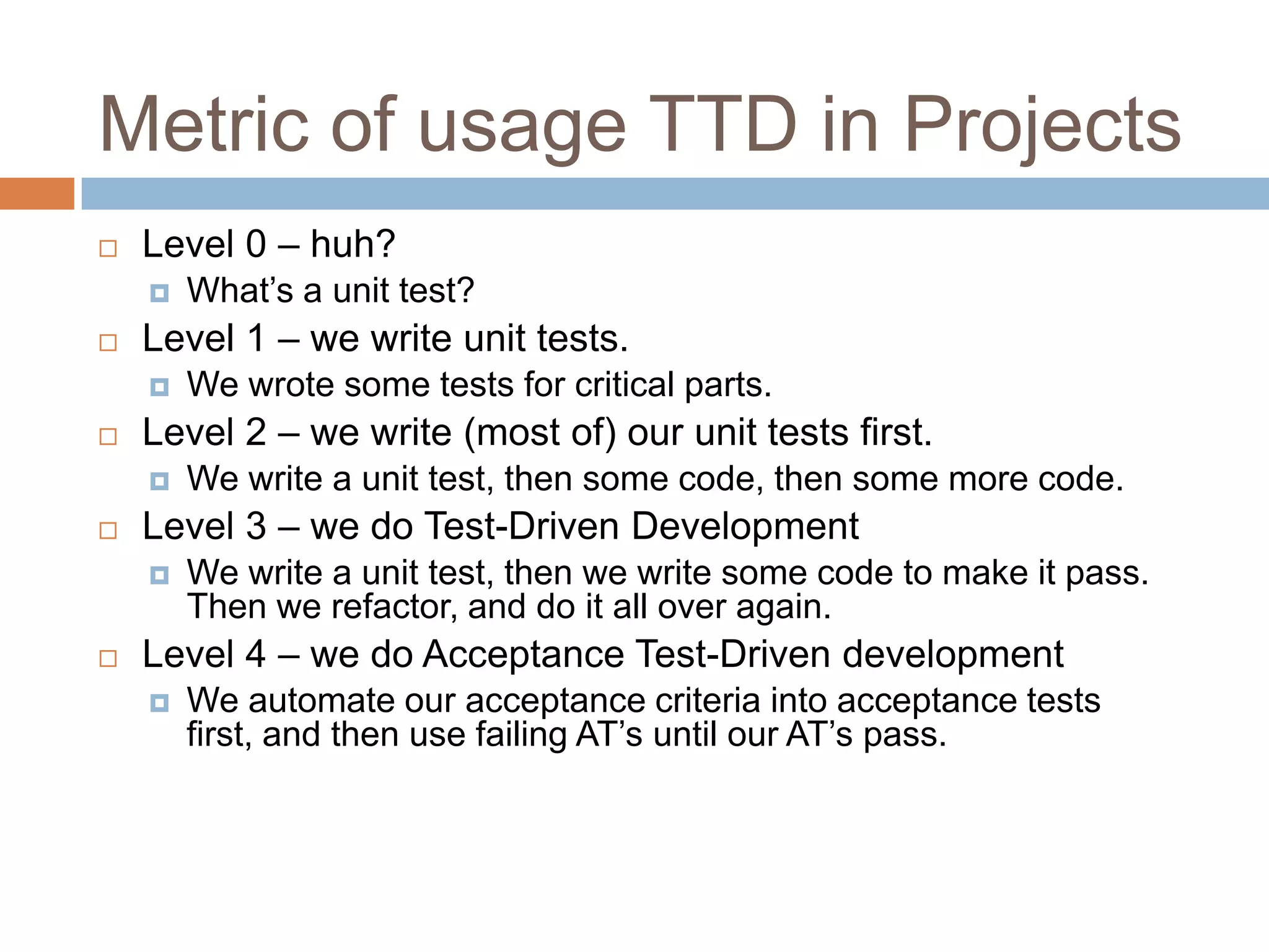 Metric of usage TTD in Projects


Level 0 – huh?




Level 1 – we write unit tests.




We write a unit test, then some code, then some more code.

Level 3 – we do Test-Driven Development




We wrote some tests for critical parts.

Level 2 – we write (most of) our unit tests first.




What’s a unit test?

We write a unit test, then we write some code to make it pass.
Then we refactor, and do it all over again.

Level 4 – we do Acceptance Test-Driven development


We automate our acceptance criteria into acceptance tests
first, and then use failing AT’s until our AT’s pass.

 