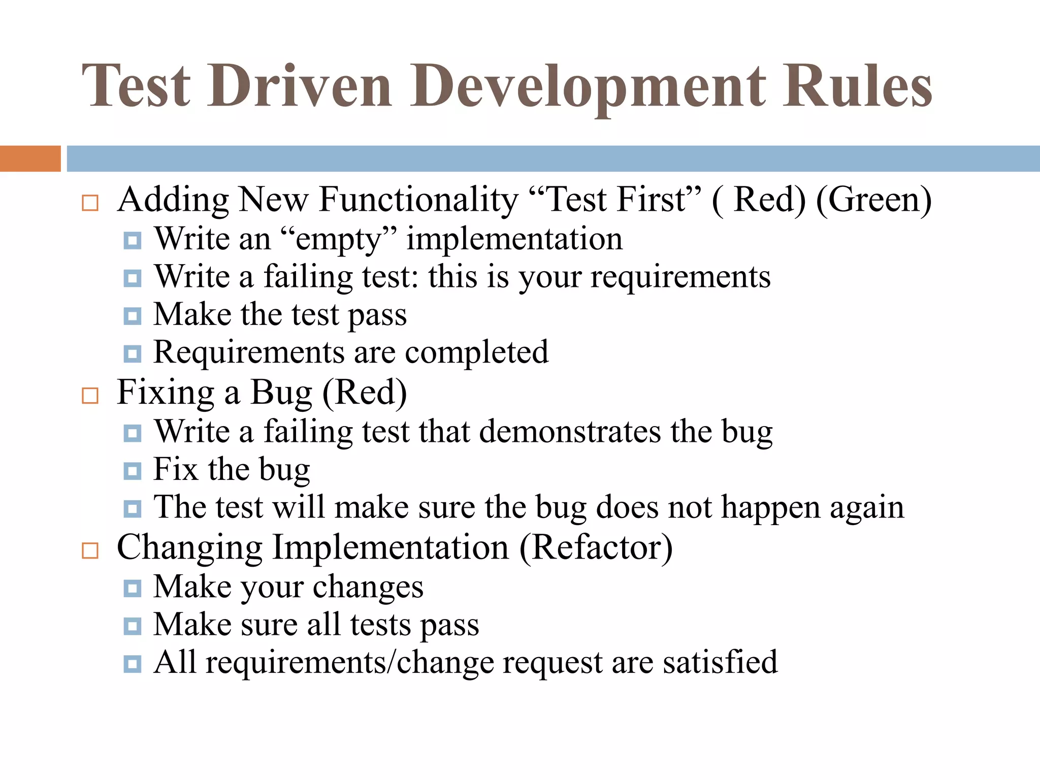 Test Driven Development Rules


Adding New Functionality “Test First” ( Red) (Green)
Write an “empty” implementation
 Write a failing test: this is your requirements
 Make the test pass
 Requirements are completed




Fixing a Bug (Red)
Write a failing test that demonstrates the bug
 Fix the bug
 The test will make sure the bug does not happen again




Changing Implementation (Refactor)
Make your changes
 Make sure all tests pass
 All requirements/change request are satisfied


 
