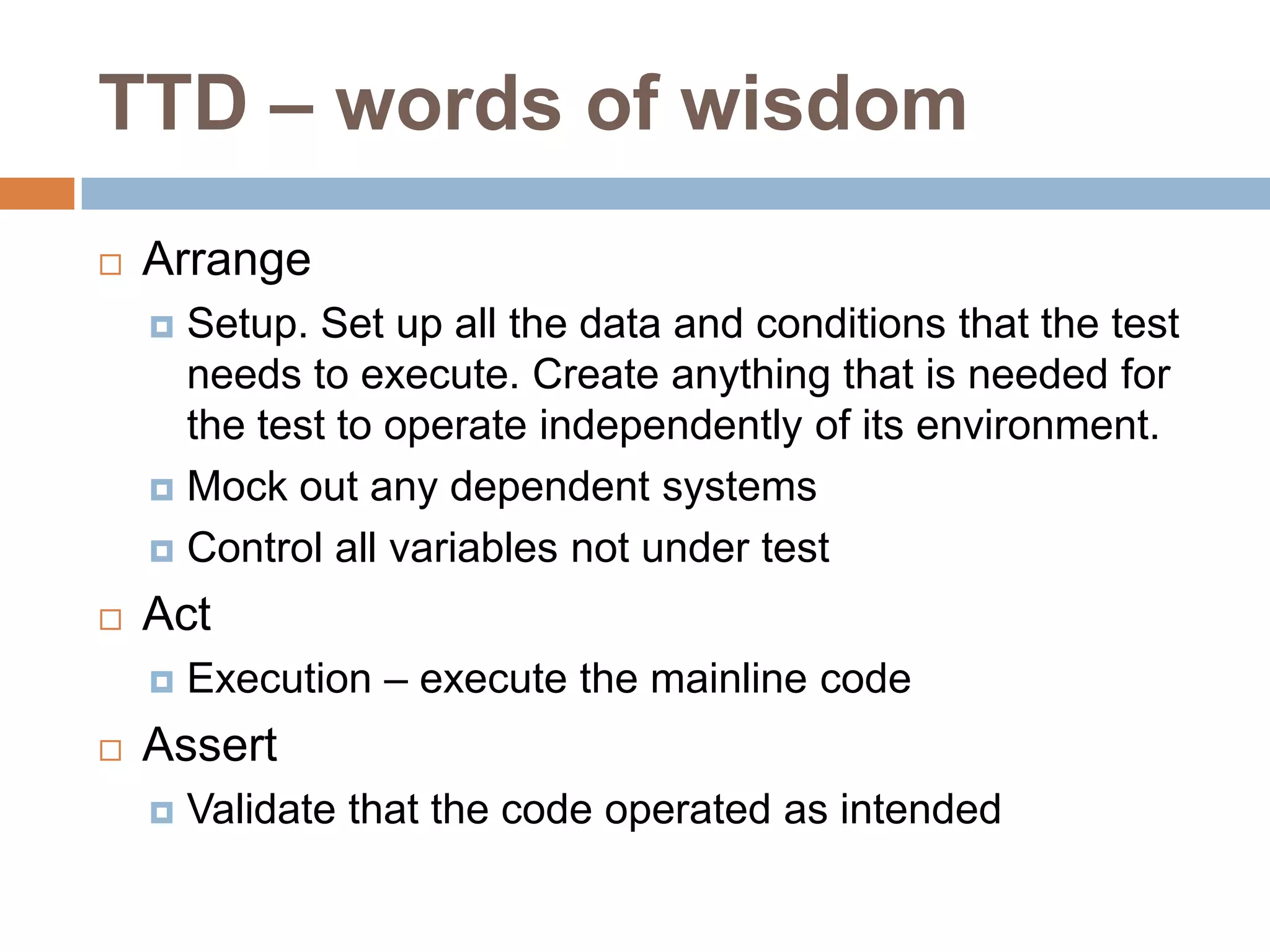 TTD – words of wisdom


Arrange
Setup. Set up all the data and conditions that the test
needs to execute. Create anything that is needed for
the test to operate independently of its environment.
 Mock out any dependent systems
 Control all variables not under test




Act




Execution – execute the mainline code

Assert


Validate that the code operated as intended

 