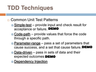 TDD Techniques


Common Unit Test Patterns
– provide input and check result for
acceptance or failure.
 Code-path – provide values that force the code
through a specific path.
 Parameter-range – pass a set of parameters that
cause success, and a set that cause failure.
 Data-driven – pass in sets of data and their
expected outcomes
 Dependency Injection
 Simple-test

 