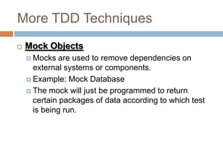 More TDD Techniques


Mock Objects
 Mocks

are used to remove dependencies on
external systems or components.
 Example: Mock Database
 The mock will just be programmed to return
certain packages of data according to which test
is being run.

 