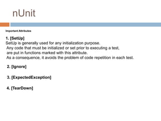 nUnit
Important Attributes

1. [SetUp]
SetUp is generally used for any initialization purpose.
Any code that must be initialized or set prior to executing a test,
are put in functions marked with this attribute.
As a consequence, it avoids the problem of code repetition in each test.
2. [Ignore]
3. [ExpectedException]
4. [TearDown]

 