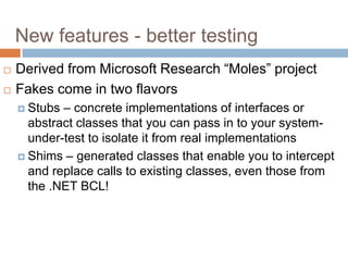 New features - better testing



Derived from Microsoft Research “Moles” project
Fakes come in two flavors
– concrete implementations of interfaces or
abstract classes that you can pass in to your systemunder-test to isolate it from real implementations
 Shims – generated classes that enable you to intercept
and replace calls to existing classes, even those from
the .NET BCL!
 Stubs

 