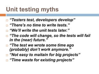 Unit testing myths











“Testers test, developers develop”
“There’s no time to write tests.”
“We’ll write the unit tests later.”
“The code will change, so the tests will fail
in the (near) future.”
“The test we wrote some time ago
(probably) don’t work anymore.”
“Not easy to maitain for big projects”
“Time waste for existing projects”

 
