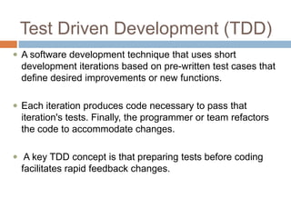 Test Driven Development (TDD)
 A software development technique that uses short

development iterations based on pre-written test cases that
define desired improvements or new functions.
 Each iteration produces code necessary to pass that

iteration's tests. Finally, the programmer or team refactors
the code to accommodate changes.
 A key TDD concept is that preparing tests before coding

facilitates rapid feedback changes.

 