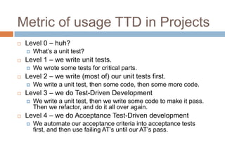 Metric of usage TTD in Projects


Level 0 – huh?




Level 1 – we write unit tests.




We write a unit test, then some code, then some more code.

Level 3 – we do Test-Driven Development




We wrote some tests for critical parts.

Level 2 – we write (most of) our unit tests first.




What’s a unit test?

We write a unit test, then we write some code to make it pass.
Then we refactor, and do it all over again.

Level 4 – we do Acceptance Test-Driven development


We automate our acceptance criteria into acceptance tests
first, and then use failing AT’s until our AT’s pass.

 