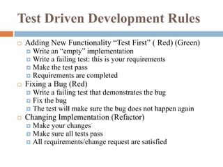 Test Driven Development Rules


Adding New Functionality “Test First” ( Red) (Green)
Write an “empty” implementation
 Write a failing test: this is your requirements
 Make the test pass
 Requirements are completed




Fixing a Bug (Red)
Write a failing test that demonstrates the bug
 Fix the bug
 The test will make sure the bug does not happen again




Changing Implementation (Refactor)
Make your changes
 Make sure all tests pass
 All requirements/change request are satisfied


 