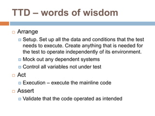 TTD – words of wisdom


Arrange
Setup. Set up all the data and conditions that the test
needs to execute. Create anything that is needed for
the test to operate independently of its environment.
 Mock out any dependent systems
 Control all variables not under test




Act




Execution – execute the mainline code

Assert


Validate that the code operated as intended

 