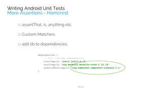 dependencies {
// Unit testing dependencies.
testCompile 'junit:junit:4.12'
testCompile "org.robolectric:robolectric:3.0"
}
@RunWith(RobolectricGradleTestRunner.class)
@Config(constants = BuildConfig.class, sdk = 21, manifest = "src/main/AndroidManifest.xml")
public class RobolectricUnitTest {
@Test
public void shouldHaveHappySmiles() throws Exception {
String hello = new MainActivity().getResources().getString(R.string.hello_world);
assertThat(hello, equalTo("Hello world!"));
}
}
 