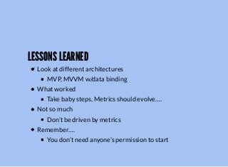 LESSONS LEARNEDLESSONS LEARNED
Look at different architectures
MVP, MVVM w/data binding
What worked
Take baby steps, Metrics should evolve….
Not so much
Don’t be driven by metrics
Remember….
You don’t need anyone’s permission to start
 